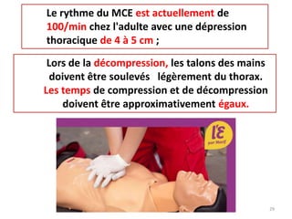 Le rythme du MCE est actuellement de
100/min chez l'adulte avec une dépression
thoracique de 4 à 5 cm ;
Lors de la décompression, les talons des mains
doivent être soulevés légèrement du thorax.
Les temps de compression et de décompression
doivent être approximativement égaux.
29
 