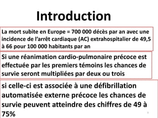 Introduction
La mort subite en Europe = 700 000 décès par an avec une
incidence de l’arrêt cardiaque (AC) extrahospitalier de 49,5
à 66 pour 100 000 habitants par an
Si une réanimation cardio-pulmonaire précoce est
effectuée par les premiers témoins les chances de
survie seront multipliées par deux ou trois
si celle-ci est associée à une défibrillation
automatisée externe précoce les chances de
survie peuvent atteindre des chiffres de 49 à
75% 3
 
