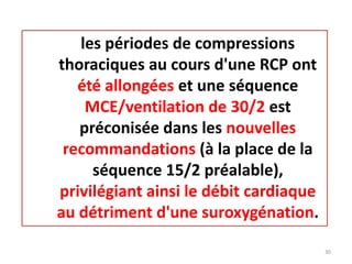 les périodes de compressions
thoraciques au cours d'une RCP ont
été allongées et une séquence
MCE/ventilation de 30/2 est
préconisée dans les nouvelles
recommandations (à la place de la
séquence 15/2 préalable),
privilégiant ainsi le débit cardiaque
au détriment d'une suroxygénation.
30
 