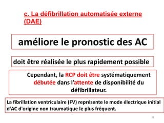 c. La défibrillation automatisée externe
(DAE)
améliore le pronostic des AC
doit être réalisée le plus rapidement possible
Cependant, la RCP doit être systématiquement
débutée dans l’attente de disponibilité du
défibrillateur.
La fibrillation ventriculaire (FV) représente le mode électrique initial
d'AC d'origine non traumatique le plus fréquent.
31
 