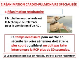 2.RÉANIMATION CARDIO-PULMONAIRE SPÉCIALISÉE
a.Réanimation respiratoire
L'intubation orotrachéale est
la technique de référence
pour la ventilation d'un AC .
Le temps nécessaire pour mettre en
sécurité les voies aériennes doit être le
plus court possible et ne doit pas faire
interrompre la RCP plus de 30 secondes.
La ventilation mécanique est réalisée, ensuite, par un respirateur
33
 