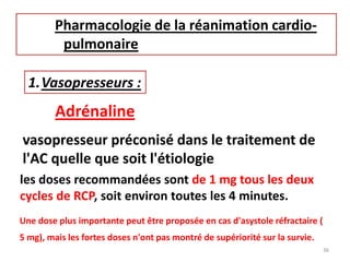 Pharmacologie de la réanimation cardio-
pulmonaire
1.Vasopresseurs :
Adrénaline
vasopresseur préconisé dans le traitement de
l'AC quelle que soit l'étiologie
les doses recommandées sont de 1 mg tous les deux
cycles de RCP, soit environ toutes les 4 minutes.
Une dose plus importante peut être proposée en cas d'asystole réfractaire (
5 mg), mais les fortes doses n'ont pas montré de supériorité sur la survie.
36
 