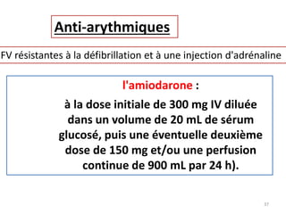 Anti-arythmiques
FV résistantes à la défibrillation et à une injection d'adrénaline
l'amiodarone :
à la dose initiale de 300 mg IV diluée
dans un volume de 20 mL de sérum
glucosé, puis une éventuelle deuxième
dose de 150 mg et/ou une perfusion
continue de 900 mL par 24 h).
37
 