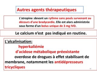 Autres agents thérapeutiques
L'atropine :devant un rythme sans pouls survenant au
décours d'une bradycardie. Elle est alors administrée
sous forme d'un bolus unique de 3 mg IVD.
Le calcium n’est pas indiqué en routine.
L'alcalinisation:
hyperkaliémie
d'acidose métabolique préexistante
overdose de drogues à effet stabilisant de
membrane, notamment les antidépresseurs
tricycliques 38
 