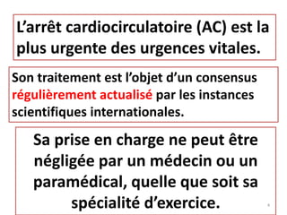 L’arrêt cardiocirculatoire (AC) est la
plus urgente des urgences vitales.
Son traitement est l’objet d’un consensus
régulièrement actualisé par les instances
scientifiques internationales.
Sa prise en charge ne peut être
négligée par un médecin ou un
paramédical, quelle que soit sa
spécialité d’exercice. 4
 
