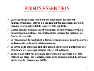 POINTS ESSENTIELS
 L’arrêt cardiaque chez la femme enceinte est un évènement
heureusement rare, estimé à 1 cas pour 20 000 grossesses par an. Il
menace le pronostic vital de la mère et de son fœtus.
 Quatre grandes étiologies sont impliquées : l’hémorragie, l’embolie
notamment amniotique, les cardiopathies incluant les maladies de
l’aorte, et le sepsis.
 La réanimation de l'ACR chez la femme enceinte a peu de particularités
en termes de traitement médicamenteux.
 Le terme de la grossesse doit être pris en compte afin d'effectuer une
césarienne de sauvetage lorsque celle-ci est indiquée.
 En cas d'ACR intra hospitalier, la césarienne de sauvetage doit être
réalisée sur place, car le déplacement de la patiente prend du temps et
interrompt la réanimation (MCE).
40
 