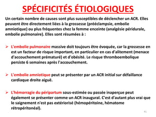 SPÉCIFICITÉS ÉTIOLOGIQUES
Un certain nombre de causes sont plus susceptibles de déclencher un ACR. Elles
peuvent être directement liées à la grossesse (prééclampsie, embolie
amniotique) ou plus fréquentes chez la femme enceinte (analgésie péridurale,
embolie pulmonaire). Elles sont résumées à :
 L'embolie pulmonaire massive doit toujours être évoquée, car la grossesse en
est un facteur de risque important, en particulier en cas d'alitement (menace
d'accouchement prématuré) et d'obésité. Le risque thromboembolique
persiste 6 semaines après l'accouchement.
 L'embolie amniotique peut se présenter par un ACR initial sur défaillance
cardiaque droite aiguë.
 L'hémorragie du péripartum sous-estimée ou passée inaperçue peut
également se présenter comme un ACR inaugural. C'est d'autant plus vrai que
le saignement n'est pas extériorisé (hémopéritoine, hématome
rétropéritonéal).
41
 