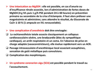  Une intoxication au MgSO4 : elle est possible, en cas d'anurie ou
d'insuffisance rénale associée, lors d'administration de fortes doses de
MgSO4 (4 g IVL puis 1 g/h PSE pendant 24 à 48 heures) en prévention
primaire ou secondaire de la crise d'éclampsie. Il faut alors prélever une
magnésémie et administrer, sans attendre le résultat, du Gluconate de
Ca2+ à 10 % (1 ampoule en IVL renouvelable).
 Une complication d'anesthésie doit être envisagée:
 La rachianesthésie totale associe classiquement un collapsus
cardiovasculaire sévère, une bradycardie (bloc du sympathique
cardiaque), un arrêt respiratoire et un coma. En l'absence de prise en
charge adaptée (vasoconstricteurs), elle évolue rapidement vers un ACR.
 Passage intravasculaire d'anesthésique local associant acouphènes,
sensation de goût métallique puis convulsions.
 Complication des morphiniques.
 Un syndrome coronarien aigu (SCA) est possible pendant le travail ou
l'accouchement.
42
 
