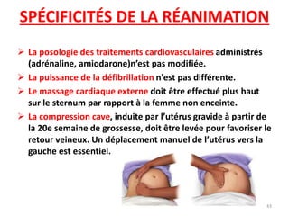 SPÉCIFICITÉS DE LA RÉANIMATION
 La posologie des traitements cardiovasculaires administrés
(adrénaline, amiodarone)n’est pas modifiée.
 La puissance de la défibrillation n'est pas différente.
 Le massage cardiaque externe doit être effectué plus haut
sur le sternum par rapport à la femme non enceinte.
 La compression cave, induite par l’utérus gravide à partir de
la 20e semaine de grossesse, doit être levée pour favoriser le
retour veineux. Un déplacement manuel de l’utérus vers la
gauche est essentiel.
43
 