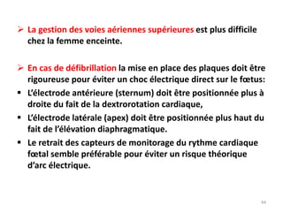  La gestion des voies aériennes supérieures est plus difficile
chez la femme enceinte.
 En cas de défibrillation la mise en place des plaques doit être
rigoureuse pour éviter un choc électrique direct sur le fœtus:
 L’électrode antérieure (sternum) doit être positionnée plus à
droite du fait de la dextrorotation cardiaque,
 L’électrode latérale (apex) doit être positionnée plus haut du
fait de l’élévation diaphragmatique.
 Le retrait des capteurs de monitorage du rythme cardiaque
fœtal semble préférable pour éviter un risque théorique
d’arc électrique.
44
 