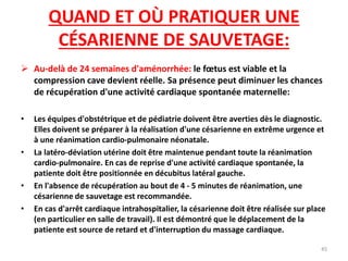 QUAND ET OÙ PRATIQUER UNE
CÉSARIENNE DE SAUVETAGE:
 Au-delà de 24 semaines d'aménorrhée: le fœtus est viable et la
compression cave devient réelle. Sa présence peut diminuer les chances
de récupération d'une activité cardiaque spontanée maternelle:
• Les équipes d'obstétrique et de pédiatrie doivent être averties dès le diagnostic.
Elles doivent se préparer à la réalisation d'une césarienne en extrême urgence et
à une réanimation cardio-pulmonaire néonatale.
• La latéro-déviation utérine doit être maintenue pendant toute la réanimation
cardio-pulmonaire. En cas de reprise d'une activité cardiaque spontanée, la
patiente doit être positionnée en décubitus latéral gauche.
• En l'absence de récupération au bout de 4 - 5 minutes de réanimation, une
césarienne de sauvetage est recommandée.
• En cas d'arrêt cardiaque intrahospitalier, la césarienne doit être réalisée sur place
(en particulier en salle de travail). Il est démontré que le déplacement de la
patiente est source de retard et d'interruption du massage cardiaque.
45
 