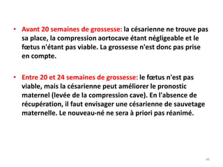 • Avant 20 semaines de grossesse: la césarienne ne trouve pas
sa place, la compression aortocave étant négligeable et le
fœtus n'étant pas viable. La grossesse n'est donc pas prise
en compte.
• Entre 20 et 24 semaines de grossesse: le fœtus n'est pas
viable, mais la césarienne peut améliorer le pronostic
maternel (levée de la compression cave). En l'absence de
récupération, il faut envisager une césarienne de sauvetage
maternelle. Le nouveau-né ne sera à priori pas réanimé.
46
 