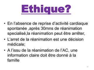 Ethique?
• En l’absence de reprise d’activité cardiaque
spontanée ,après 30mns de réanimation
specialisé,la réanimation peut être arrêter,
• L’arret de la réanimation est une décision
médicale;
• A l’issu de la réanimation de l’AC, une
information claire doit être donné à la
famille
47
 