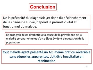 Conclusion
De la précocité du diagnostic ,et donc du déclenchement
de la chaîne de survie, dépend le pronostic vital et
fonctionnel du malade.
Le pronostic reste dramatique à cause de la prévalence de la
maladie coronarienne et d’un défaut évident d’éducation de la
population.
48
 