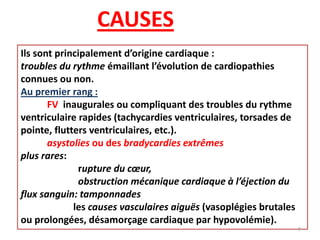 CAUSES
Ils sont principalement d’origine cardiaque :
troubles du rythme émaillant l’évolution de cardiopathies
connues ou non.
Au premier rang :
FV inaugurales ou compliquant des troubles du rythme
ventriculaire rapides (tachycardies ventriculaires, torsades de
pointe, flutters ventriculaires, etc.).
asystolies ou des bradycardies extrêmes
plus rares:
rupture du cœur,
obstruction mécanique cardiaque à l’éjection du
flux sanguin: tamponnades
les causes vasculaires aiguës (vasoplégies brutales
ou prolongées, désamorçage cardiaque par hypovolémie).
9
 