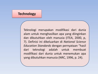 Technology
Teknologi merupakan modifikasi dari dunia
alam untuk menghasilkan apa yang diinginkan
dan dibutuhkan oleh manusia (ITEA, 2000, p,
7). Definisi ini dikeluarkan di National Science
Education Standards dengan pernyataan “hasil
dari teknologi adalah untuk membuat
modifikasi dari dunia untuk menemukan apa
yang dibutuhkan manusia (NRC, 1996, p. 24).
 
