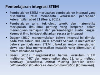 • Pembelajaran STEM merupakan pembelajaran integrasi yang
disarankan untuk membantu kesuksesan pencapaian
keterampilan abad 21 (Beers, 2011).
• Pembelajaran sains, teknologi, teknik, dan matematika
merupakan ilmu-ilmu penting yang berperan dalam
menentukan kemajuan dan perkembangan suatu bangsa.
Keempat ilmu ini dapat diajarkan secara terintegrasi
• Dugger (2010) mengemukakan bahwa integrasi ini dimulai
pada awal tahun 2000-an di Amerika Serikat. Ia menyatakan
bahwa pembelajaran STEM dilakukan untuk menyiapkan
siswa agar bisa menyelesaikan masalah yang ditemukan di
dalam kehidupan nyata
• Beers (2011) mengemukakan bahwa kurikulum STEM
melibatkan “4C” dari keterampilan abad 21, yaitu meliputi
creativity (kreatifitas), critical thinking (berpikir kritis),
collaboration (kolaborasi), dan communication (komunikasi).
Pembelajaran integrasi STEM
 