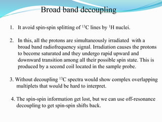 Broad band decoupling
1. It avoid spin-spin splitting of 13C lines by 1H nuclei.
2. In this, all the protons are simultaneously irradiated with a
broad band radiofrequency signal. Irradiation causes the protons
to become saturated and they undergo rapid upward and
downward transition among all their possible spin state. This is
produced by a second coil located in the sample probe.
3. Without decoupling 13C spectra would show complex overlapping
multiplets that would be hard to interpret.
4. The spin-spin information get lost, but we can use off-resonance
decoupling to get spin-spin shifts back.
 