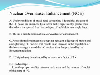 Nuclear Overhauser Enhancement (NOE)
A. Under conditions of broad band decoupling it found that the area of
the 13C peaks are enhanced by a factor that is significantly greater than
that which is expected from the collapse of multiplets into single lines.
B. This is a manifestation of nuclear overhauser enhancement.
C. Arises from direct magnetic coupling between a decoupled proton and
a neighboring 13C nucleus that results in an increase in the population of
the lower energy state of the 13C nucleus than that predicted by the
Boltzmann relation.
D. 13C signal may be enhanced by as much as a factor of 3 x
E. Disadvantage –
1. Lose the proportionality between peak areas and the number of nuclei
of that type of 13C.
 