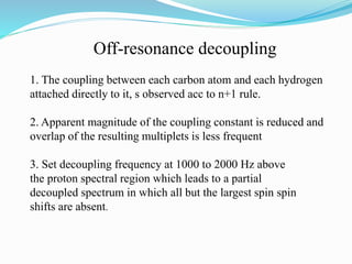 Off-resonance decoupling
1. The coupling between each carbon atom and each hydrogen
attached directly to it, s observed acc to n+1 rule.
2. Apparent magnitude of the coupling constant is reduced and
overlap of the resulting multiplets is less frequent
3. Set decoupling frequency at 1000 to 2000 Hz above
the proton spectral region which leads to a partial
decoupled spectrum in which all but the largest spin spin
shifts are absent.
 
