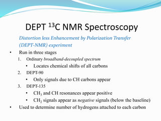 DEPT 13C NMR Spectroscopy
Distortion less Enhancement by Polarization Transfer
(DEPT-NMR) experiment
• Run in three stages
1. Ordinary broadband-decoupled spectrum
• Locates chemical shifts of all carbons
2. DEPT-90
• Only signals due to CH carbons appear
3. DEPT-135
• CH3 and CH resonances appear positive
• CH2 signals appear as negative signals (below the baseline)
• Used to determine number of hydrogens attached to each carbon
 