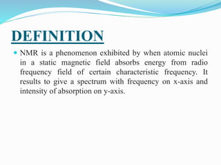 DEFINITION
 NMR is a phenomenon exhibited by when atomic nuclei
in a static magnetic field absorbs energy from radio
frequency field of certain characteristic frequency. It
results to give a spectrum with frequency on x-axis and
intensity of absorption on y-axis.
 