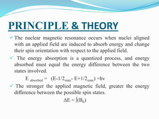 PRINCIPLE & THEORY
 The nuclear magnetic resonance occurs when nuclei aligned
with an applied field are induced to absorb energy and change
their spin orientation with respect to the applied field.
 The energy absorption is a quantized process, and energy
absorbed must equal the energy difference between the two
states involved.
E absorbed = (E-1/2state- E+1/2state) =hv
 The stronger the applied magnetic field, greater the energy
difference between the possible spin states.
ΔE = ∫(B0)
 