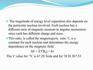  The magnitude of energy level separation also depends on
the particular nucleus involved. Each nucleus has a
different ratio of magnetic moment to angular momentum
since each has different charge and mass.
This ratio, is called the magnetogyric ratio ϒ, is a
constant for each nucleus and determines the energy
dependence on the magnetic field.
ΔE = ∫(ϒB0) = hv
The ϒ value for 13C is 67.28 Tesla and for 1H IS 267.53
 