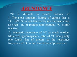 ABUNDANCE
13C is difficult to record because of
1. The most abundant isotope of carbon that is
12C (99.1%) is not detected by nmr because it has
an even no of protons and neutrons 12C is nmr
inactive.
2. Magnetic resonance of 13C is much weaker.
Moreover, gyromagnectic ratio of 13C being only
one fourth that of proton, so the resonance
frequency of 13C is one fourth that of proton nmr.
 