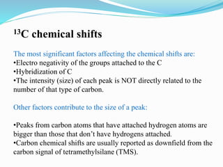 13C chemical shifts
The most significant factors affecting the chemical shifts are:
•Electro negativity of the groups attached to the C
•Hybridization of C
•The intensity (size) of each peak is NOT directly related to the
number of that type of carbon.
Other factors contribute to the size of a peak:
•Peaks from carbon atoms that have attached hydrogen atoms are
bigger than those that don’t have hydrogens attached.
•Carbon chemical shifts are usually reported as downfield from the
carbon signal of tetramethylsilane (TMS).
 