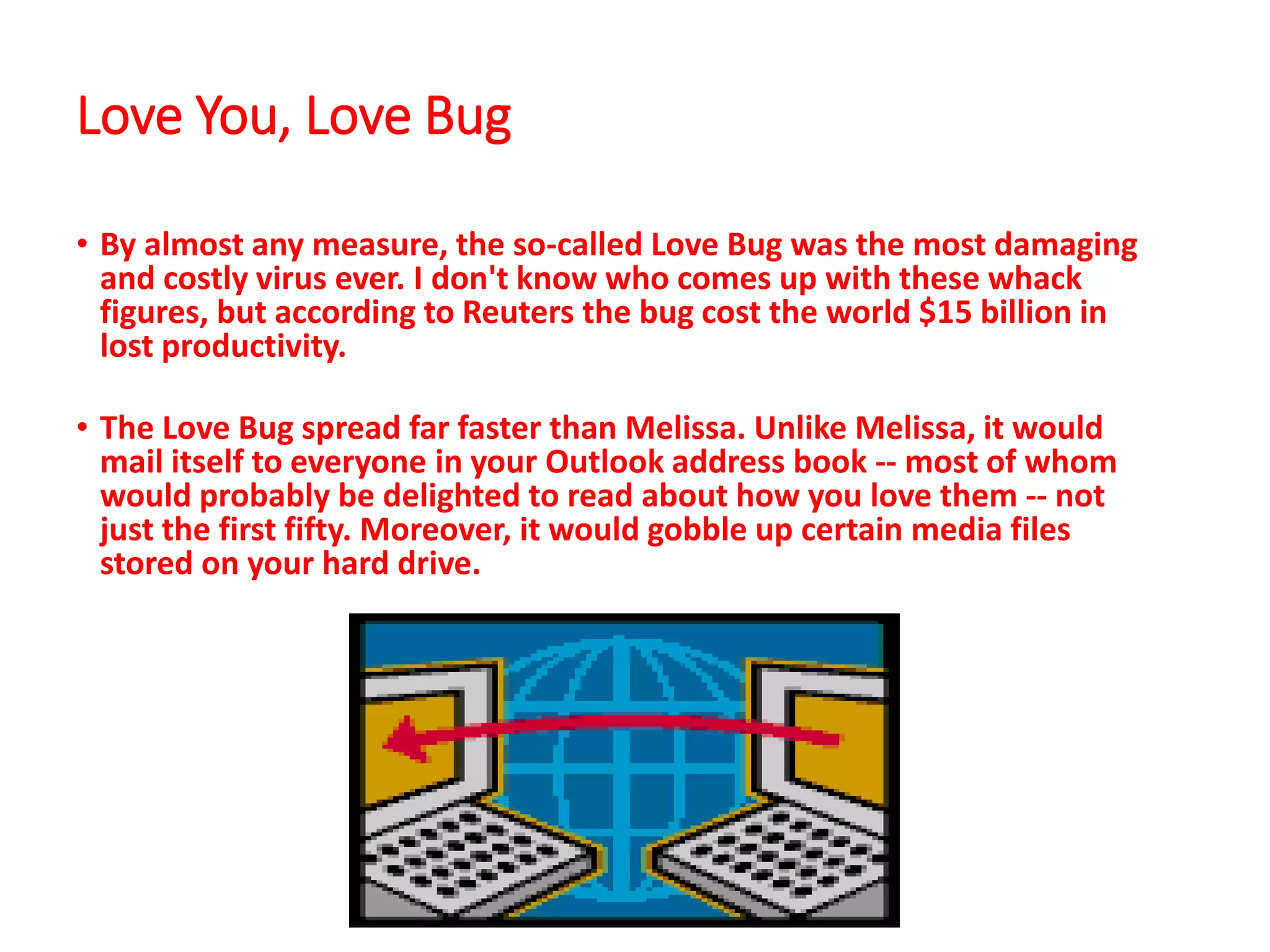 Love You, Love Bug
• By almost any measure, the so-called Love Bug was the most damaging
and costly virus ever. I don't know who comes up with these whack
figures, but according to Reuters the bug cost the world $15 billion in
lost productivity.
• The Love Bug spread far faster than Melissa. Unlike Melissa, it would
mail itself to everyone in your Outlook address book -- most of whom
would probably be delighted to read about how you love them -- not
just the first fifty. Moreover, it would gobble up certain media files
stored on your hard drive.
 