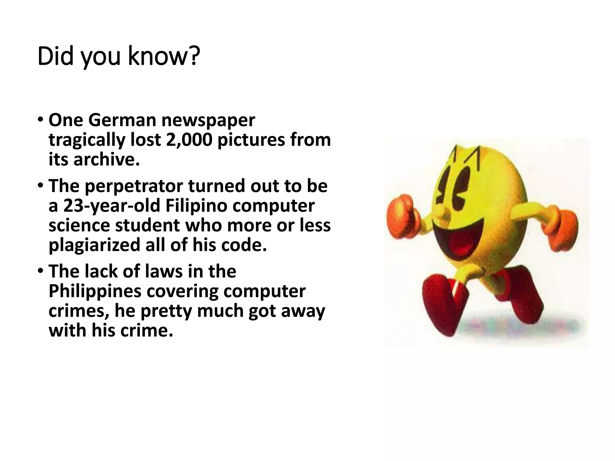 Did you know?
• One German newspaper
tragically lost 2,000 pictures from
its archive.
• The perpetrator turned out to be
a 23-year-old Filipino computer
science student who more or less
plagiarized all of his code.
• The lack of laws in the
Philippines covering computer
crimes, he pretty much got away
with his crime.
 