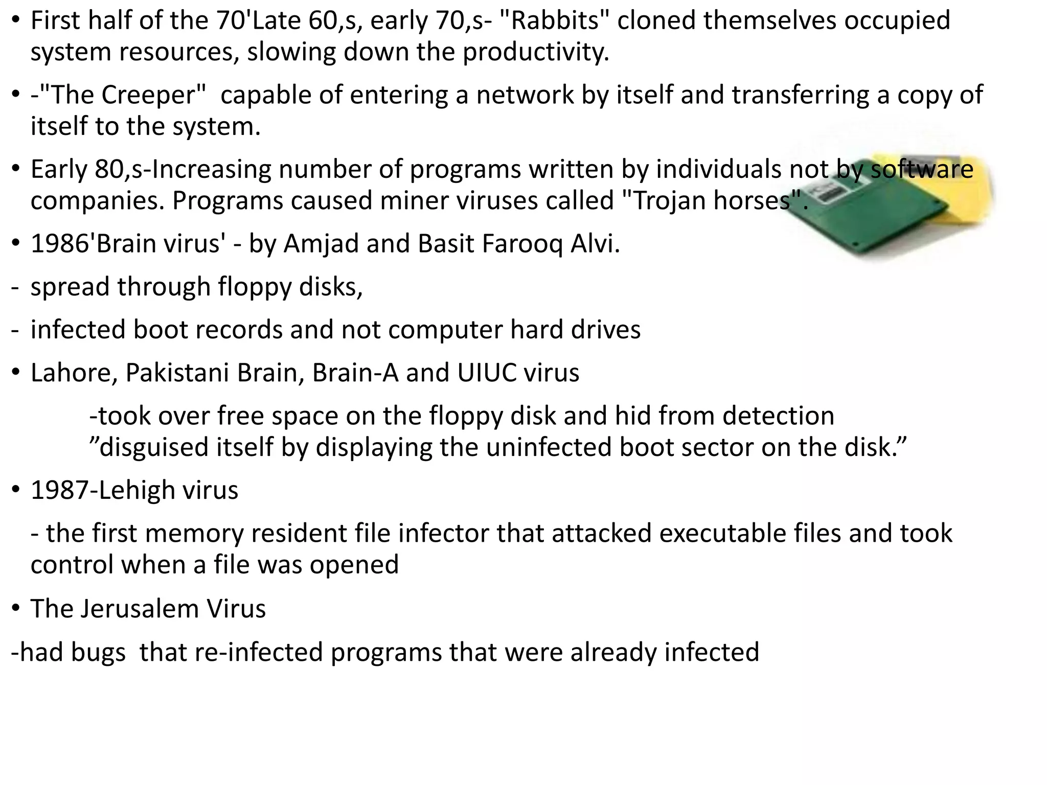 • First half of the 70'Late 60,s, early 70,s- "Rabbits" cloned themselves occupied
system resources, slowing down the productivity.
• -"The Creeper" capable of entering a network by itself and transferring a copy of
itself to the system.
• Early 80,s-Increasing number of programs written by individuals not by software
companies. Programs caused miner viruses called "Trojan horses".
• 1986'Brain virus' - by Amjad and Basit Farooq Alvi.
- spread through floppy disks,
- infected boot records and not computer hard drives
• Lahore, Pakistani Brain, Brain-A and UIUC virus
-took over free space on the floppy disk and hid from detection
”disguised itself by displaying the uninfected boot sector on the disk.”
• 1987-Lehigh virus
- the first memory resident file infector that attacked executable files and took
control when a file was opened
• The Jerusalem Virus
-had bugs that re-infected programs that were already infected
 