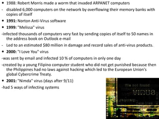  1988: Robert Morris made a worm that invaded ARPANET computers
- disabled 6,000 computers on the network by overflowing their memory banks with
copies of itself
 1991: Norton Anti-Virus software
 1999: "Melissa" virus
-infected thousands of computers very fast by sending copies of itself to 50 names in
the address book on Outlook e-mail
- Led to an estimated $80 million in damage and record sales of anti-virus products.
 2000: "I Love You" virus
-was sent by email and infected 10 % of computers in only one day
-created by a young Filipino computer student who did not get punished because then
the Philippines had no laws against hacking which led to the European Union's
global Cybercrime Treaty.
 2001: "Nimda" virus (days after 9/11)
-had 5 ways of infecting systems
 