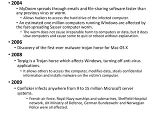 • 2004
• MyDoom spreads through emails and file-sharing software faster than
any previous virus or worm.
• Allows hackers to access the hard drive of the infected computer.
• An estimated one million computers running Windows are affected by
the fast-spreading Sasser computer worm.
• The worm does not cause irreparable harm to computers or data, but it does
slow computers and cause some to quit or reboot without explanation.
• 2006
• Discovery of the first-ever malware trojan horse for Mac OS X
• 2008
• Torpig is a Trojan horse which affects Windows, turning off anti-virus
applications.
• It allows others to access the computer, modifies data, steals confidential
information and installs malware on the victim's computer.
• 2009
• Conficker infects anywhere from 9 to 15 million Microsoft server
systems.
• French air force, Royal Navy warships and submarines, Sheffield Hospital
network, UK Ministry of Defence, German Bundeswehr and Norwegian
Police were all affected.
 