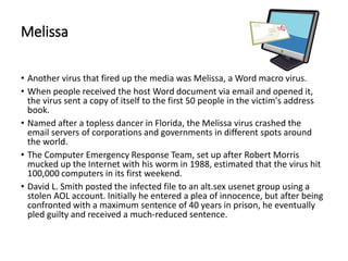 Melissa
• Another virus that fired up the media was Melissa, a Word macro virus.
• When people received the host Word document via email and opened it,
the virus sent a copy of itself to the first 50 people in the victim's address
book.
• Named after a topless dancer in Florida, the Melissa virus crashed the
email servers of corporations and governments in different spots around
the world.
• The Computer Emergency Response Team, set up after Robert Morris
mucked up the Internet with his worm in 1988, estimated that the virus hit
100,000 computers in its first weekend.
• David L. Smith posted the infected file to an alt.sex usenet group using a
stolen AOL account. Initially he entered a plea of innocence, but after being
confronted with a maximum sentence of 40 years in prison, he eventually
pled guilty and received a much-reduced sentence.
 