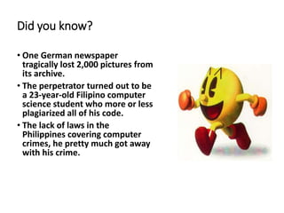 Did you know?
• One German newspaper
tragically lost 2,000 pictures from
its archive.
• The perpetrator turned out to be
a 23-year-old Filipino computer
science student who more or less
plagiarized all of his code.
• The lack of laws in the
Philippines covering computer
crimes, he pretty much got away
with his crime.
 