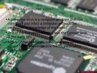 What is a Computer Virus?
•A computer virus is a computer program that can
copy itself and infect a computer without the
permission or knowledge of the owner.
•One of the first detected virus was the Creeper virus
in the early 70’s
•Before computer networks became widespread, most
viruses spread on removable media, particularly
floppy disk.
 
