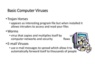 Basic Computer Viruses
•Trojan Horses
• appears as interesting program file but when installed it
allows intruders to access and read your files
•Worms
• virus that copies and multiplies itself by using
computer networks and security flaws
•E-mail Viruses
• use e-mail messages to spread which allow it to
automatically forward itself to thousands of people
 