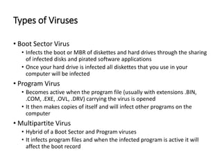 Types of Viruses
• Boot Sector Virus
• Infects the boot or MBR of diskettes and hard drives through the sharing
of infected disks and pirated software applications
• Once your hard drive is infected all diskettes that you use in your
computer will be infected
• Program Virus
• Becomes active when the program file (usually with extensions .BIN,
.COM, .EXE, .OVL, .DRV) carrying the virus is opened
• It then makes copies of itself and will infect other programs on the
computer
• Multipartite Virus
• Hybrid of a Boot Sector and Program viruses
• It infects program files and when the infected program is active it will
affect the boot record
 