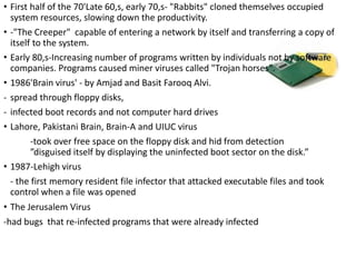 • First half of the 70'Late 60,s, early 70,s- "Rabbits" cloned themselves occupied
system resources, slowing down the productivity.
• -"The Creeper" capable of entering a network by itself and transferring a copy of
itself to the system.
• Early 80,s-Increasing number of programs written by individuals not by software
companies. Programs caused miner viruses called "Trojan horses".
• 1986'Brain virus' - by Amjad and Basit Farooq Alvi.
- spread through floppy disks,
- infected boot records and not computer hard drives
• Lahore, Pakistani Brain, Brain-A and UIUC virus
-took over free space on the floppy disk and hid from detection
”disguised itself by displaying the uninfected boot sector on the disk.”
• 1987-Lehigh virus
- the first memory resident file infector that attacked executable files and took
control when a file was opened
• The Jerusalem Virus
-had bugs that re-infected programs that were already infected
 