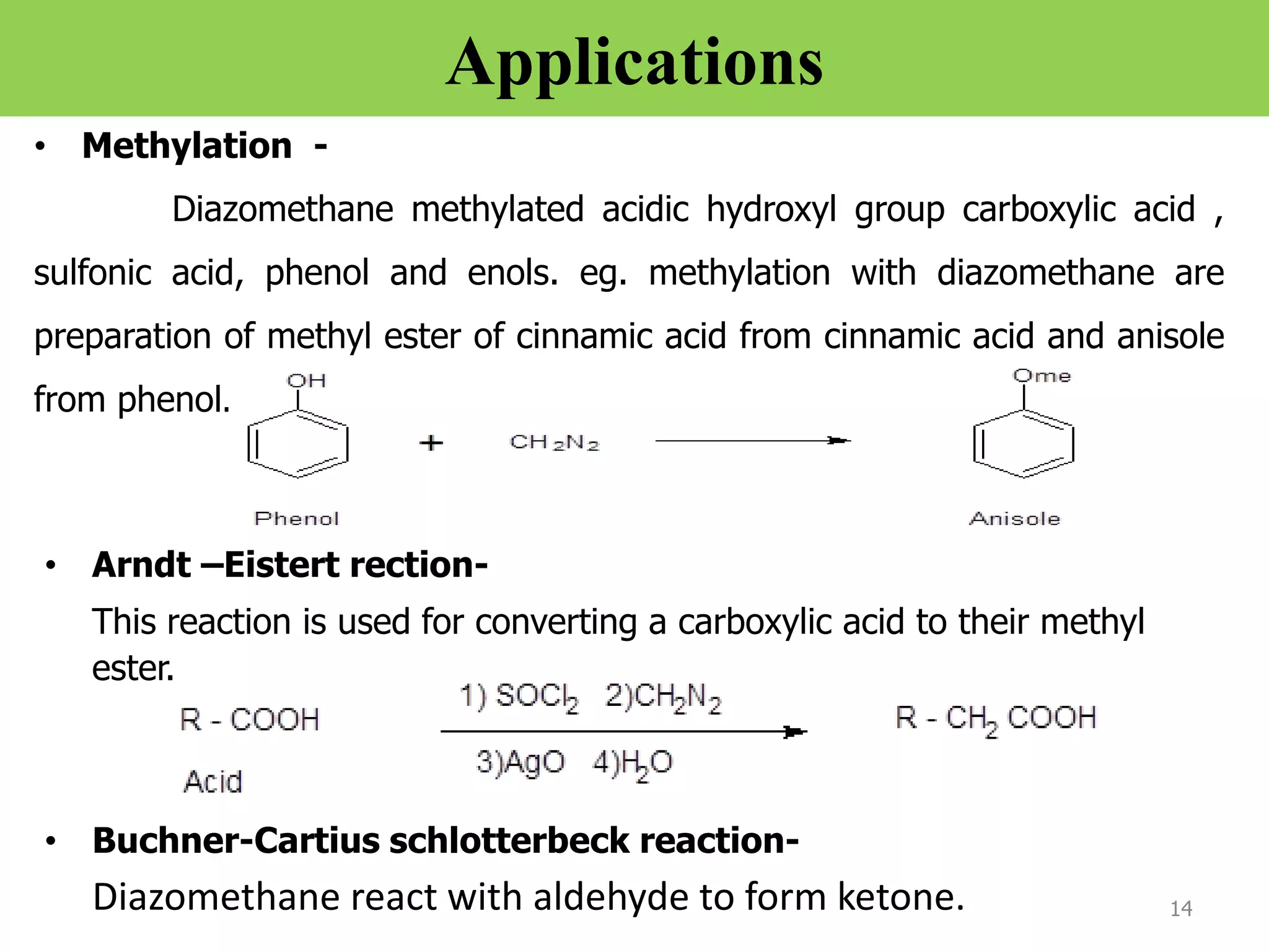 Applications
• Methylation -
Diazomethane methylated acidic hydroxyl group carboxylic acid ,
sulfonic acid, phenol and enols. eg. methylation with diazomethane are
preparation of methyl ester of cinnamic acid from cinnamic acid and anisole
from phenol.
14
• Arndt –Eistert rection-
This reaction is used for converting a carboxylic acid to their methyl
ester.
• Buchner-Cartius schlotterbeck reaction-
Diazomethane react with aldehyde to form ketone.
 