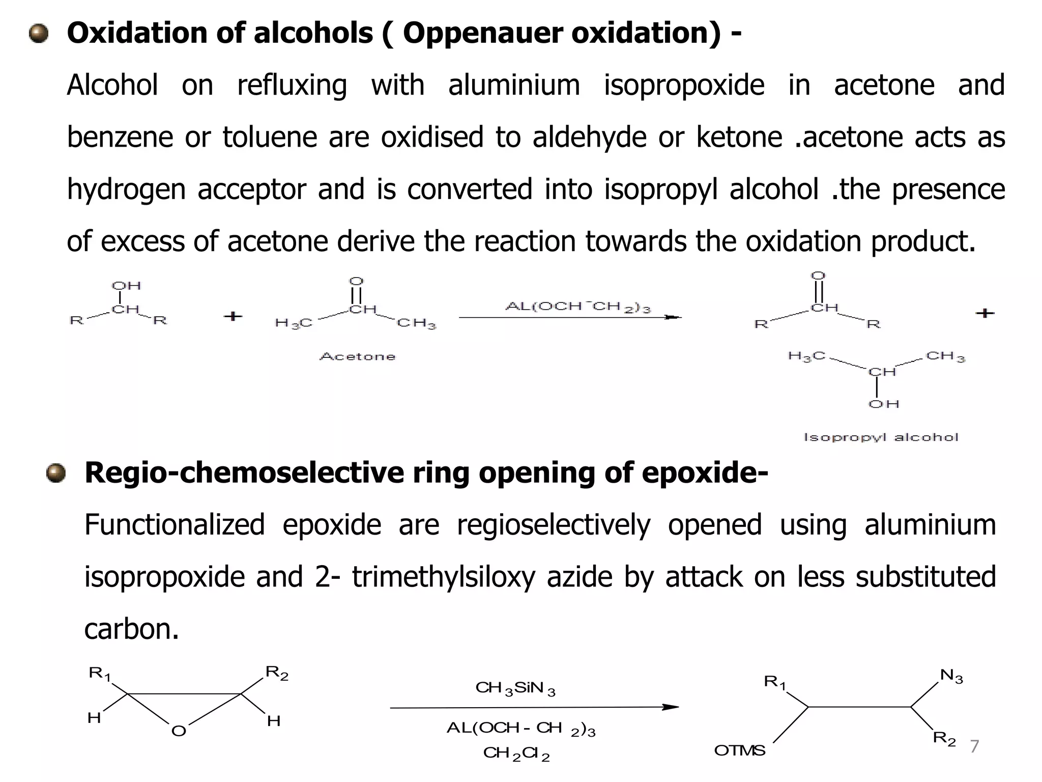 Oxidation of alcohols ( Oppenauer oxidation) -
Alcohol on refluxing with aluminium isopropoxide in acetone and
benzene or toluene are oxidised to aldehyde or ketone .acetone acts as
hydrogen acceptor and is converted into isopropyl alcohol .the presence
of excess of acetone derive the reaction towards the oxidation product.
7
Regio-chemoselective ring opening of epoxide-
Functionalized epoxide are regioselectively opened using aluminium
isopropoxide and 2- trimethylsiloxy azide by attack on less substituted
carbon.
O
R2
HH
R1
R2
N3
OTMS
R1CH3SiN 3
AL(OCH - CH 2)3
CH2Cl 2
 