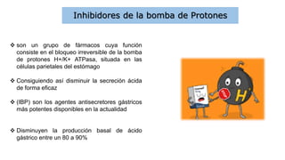 Inhibidores de la bomba de Protones
 son un grupo de fármacos cuya función
consiste en el bloqueo irreversible de la bomba
de protones H+/K+ ATPasa, situada en las
células parietales del estómago
 Consiguiendo así disminuir la secreción ácida
de forma eficaz
 (IBP) son los agentes antisecretores gástricos
más potentes disponibles en la actualidad
 Disminuyen la producción basal de ácido
gástrico entre un 80 a 90%
 