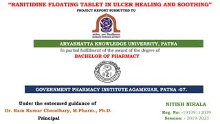 “RANITIDINE FLOATING TABLET IN ULCER HEALING AND SOOTHING”
PROJECT REPORT SUBMITTED TO
ARYABHATTA KNOWLEDGE UNIVERSITY, PATNA
In partial fulfillment of the award of the degree of
BACHELOR OF PHARMACY
GOVERNMENT PHARMACY INSTITUTE AGAMKUAN, PATNA -07.
NITISH NIRALA
Reg. No: -19109112039
Session: - 2019-2023
Dr. Ram Kumar Choudhary, M.Pharm., Ph.D.
Under the esteemed guidance of
Principal
 