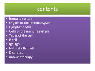 contents
• Immune system
• Organs of the immune system
• Lymphatic cells
• Cells of the immune system
• Types of the cell
• B cell
• Iga, Igb
• Natural killer cell
• Disorders
• immunotherapy