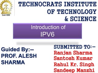 TECHNOCRATS INSTITUTE 
OF TECHNOLOGY 
& SCIENCE 
Introduction of 
IPV6 
SUBMITTED TO:- 
Ranjan Sharma 
Santosh Kumar 
Rahul Kr. Singh 
Sandeep Manzhi 
Guided By:-- 
PROF. ALESH 
SHARMA 
 