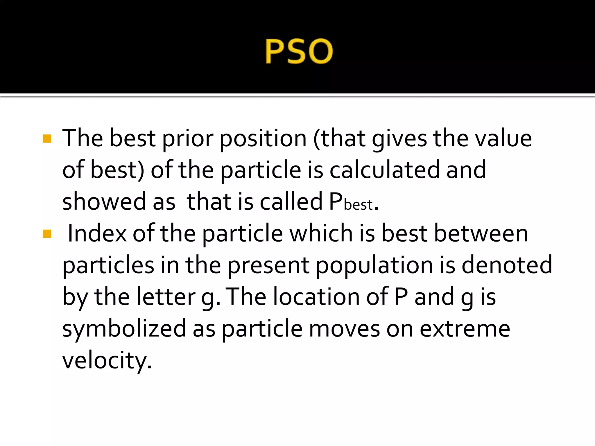  The best prior position (that gives the value
of best) of the particle is calculated and
showed as that is called Pbest.
 Index of the particle which is best between
particles in the present population is denoted
by the letter g.The location of P and g is
symbolized as particle moves on extreme
velocity.
 