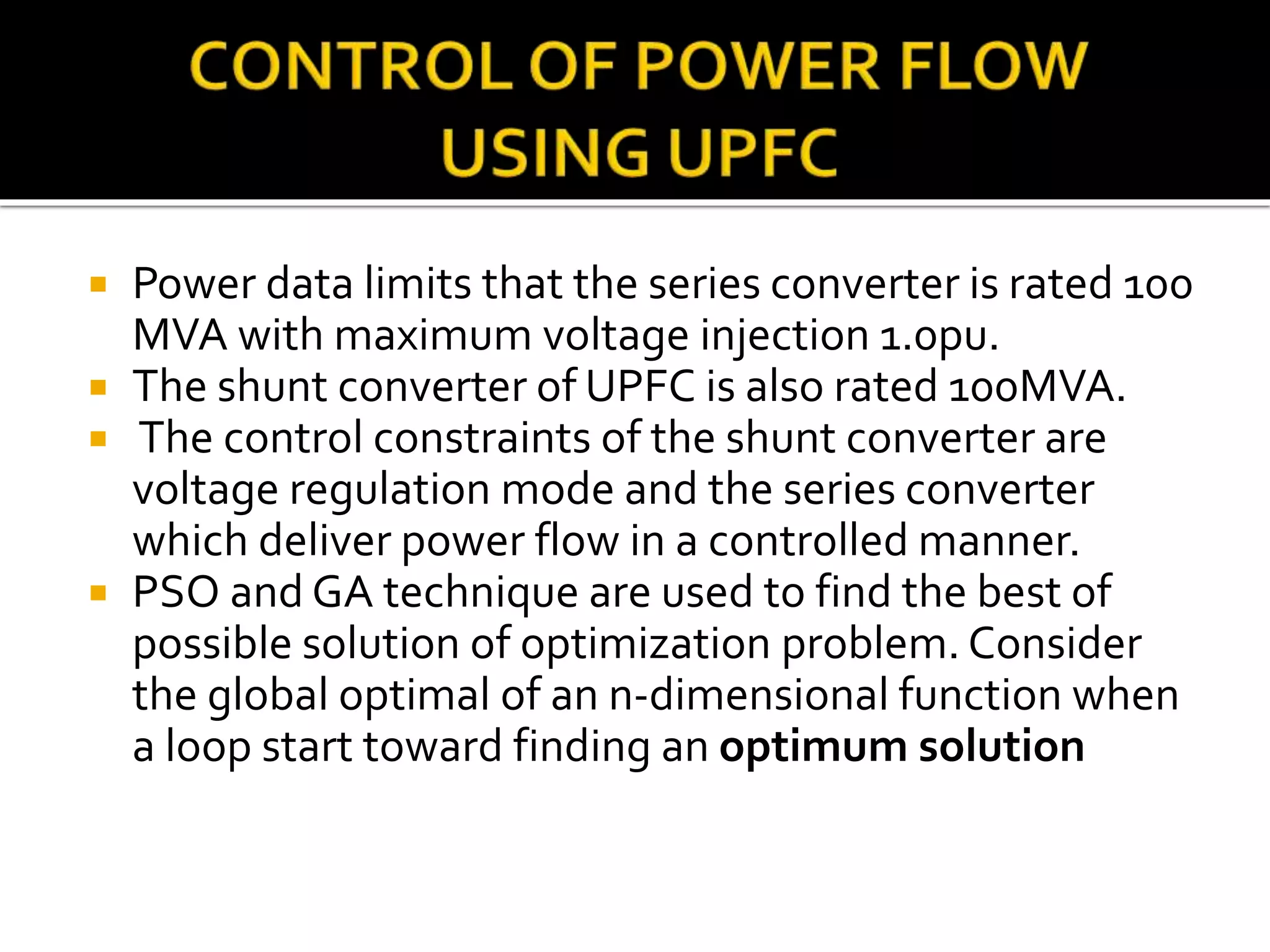  Power data limits that the series converter is rated 100
MVA with maximum voltage injection 1.0pu.
 The shunt converter of UPFC is also rated 100MVA.
 The control constraints of the shunt converter are
voltage regulation mode and the series converter
which deliver power flow in a controlled manner.
 PSO and GA technique are used to find the best of
possible solution of optimization problem. Consider
the global optimal of an n-dimensional function when
a loop start toward finding an optimum solution
 