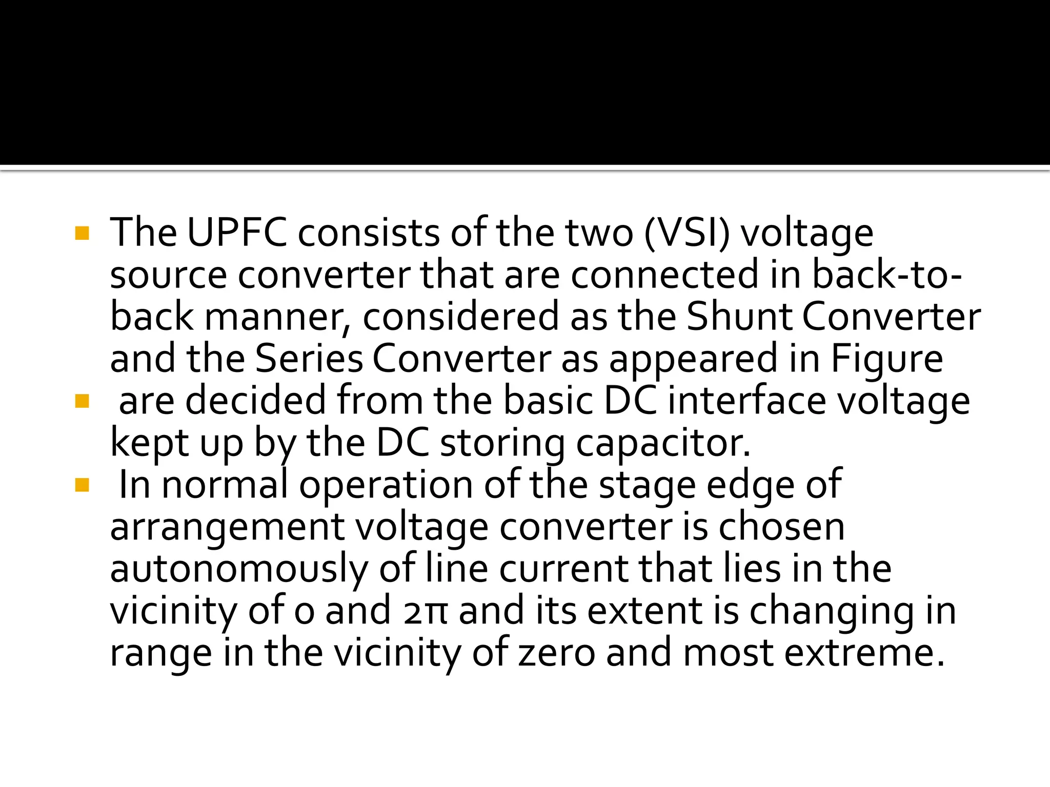  The UPFC consists of the two (VSI) voltage
source converter that are connected in back-to-
back manner, considered as the Shunt Converter
and the Series Converter as appeared in Figure
 are decided from the basic DC interface voltage
kept up by the DC storing capacitor.
 In normal operation of the stage edge of
arrangement voltage converter is chosen
autonomously of line current that lies in the
vicinity of 0 and 2π and its extent is changing in
range in the vicinity of zero and most extreme.
 